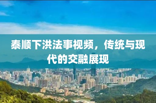 泰顺下洪法事视频，传统与现代的交融展现