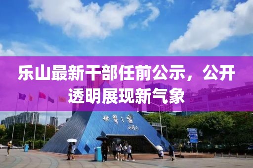 乐山最新干部任前公示，公开透明展现新气象