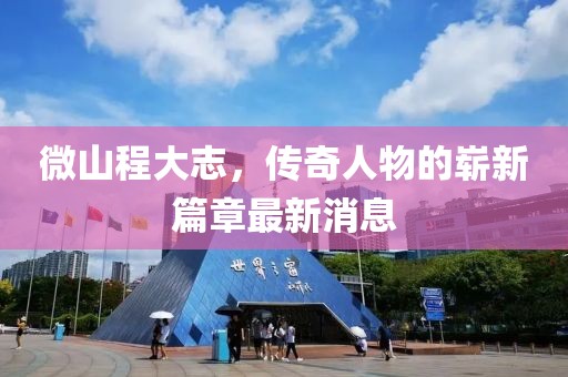 微山程大志，传奇人物的崭新篇章最新消息