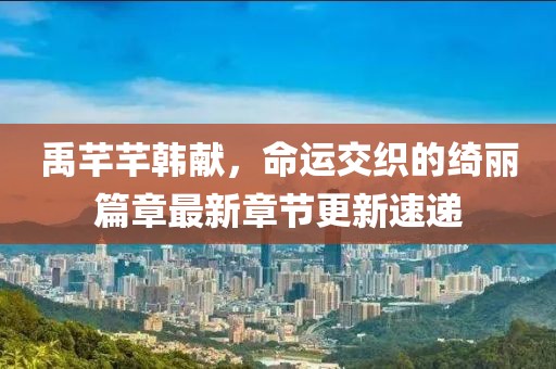 禹芊芊韩献，命运交织的绮丽篇章最新章节更新速递