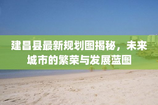 建昌县最新规划图揭秘，未来城市的繁荣与发展蓝图