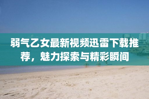弱气乙女最新视频迅雷下载推荐，魅力探索与精彩瞬间
