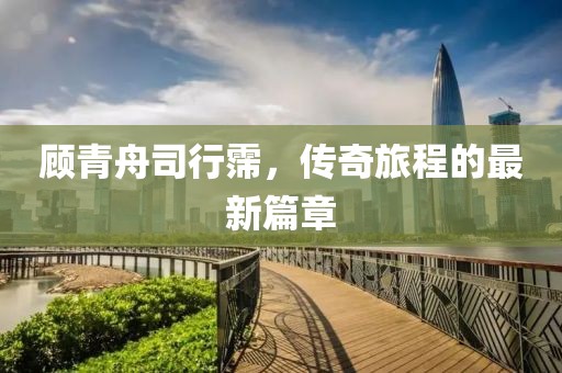 顾青舟司行霈，传奇旅程的最新篇章