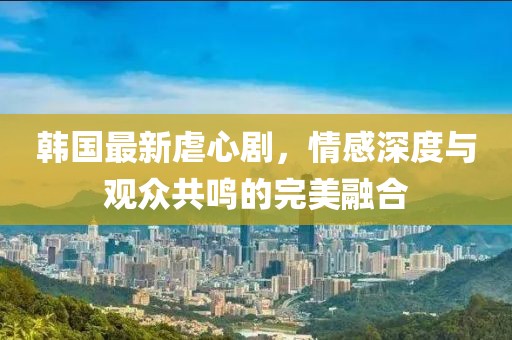 韩国最新虐心剧，情感深度与观众共鸣的完美融合