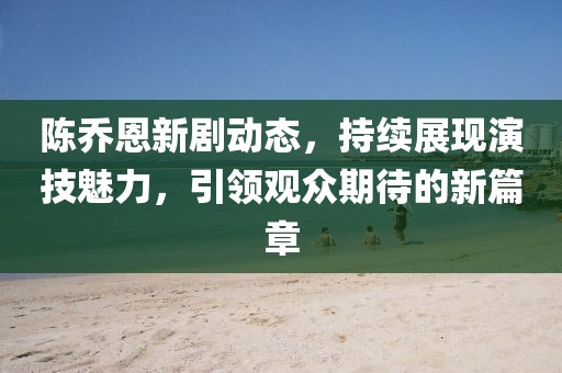 陈乔恩新剧动态，持续展现演技魅力，引领观众期待的新篇章