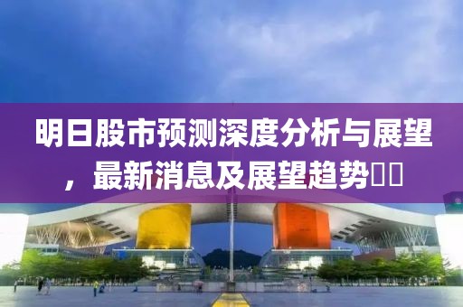 明日股市预测深度分析与展望，最新消息及展望趋势​​