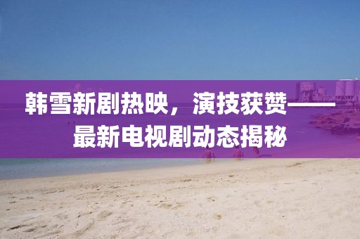 韩雪新剧热映，演技获赞——最新电视剧动态揭秘