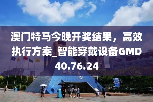 澳门特马今晚开奖结果，高效执行方案_智能穿戴设备GMD40.76.24
