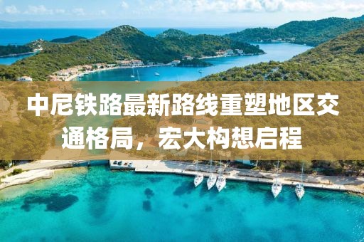中尼铁路最新路线重塑地区交通格局，宏大构想启程
