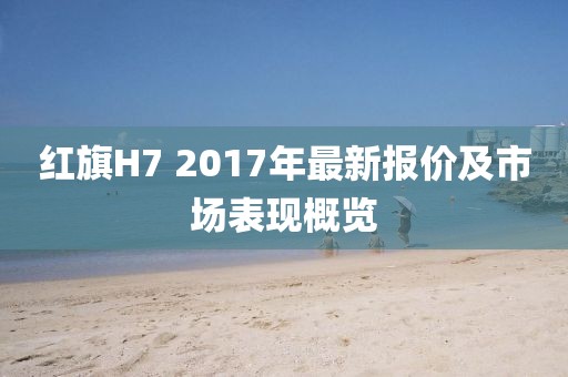 红旗H7 2017年最新报价及市场表现概览