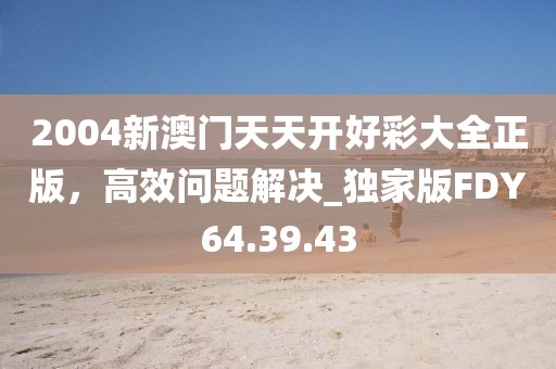 2004新澳门天天开好彩大全正版，高效问题解决_独家版FDY64.39.43