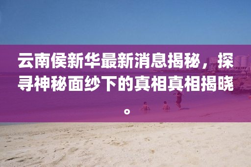 云南侯新华最新消息揭秘，探寻神秘面纱下的真相真相揭晓。