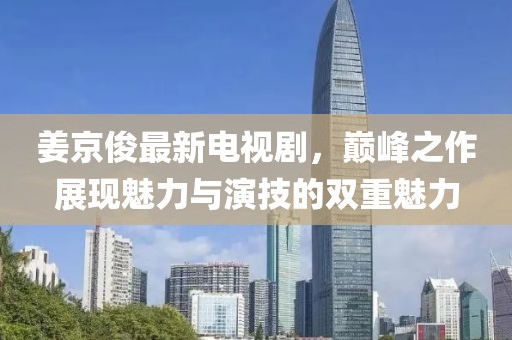 姜京俊最新电视剧，巅峰之作展现魅力与演技的双重魅力