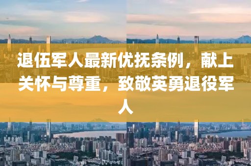 退伍军人最新优抚条例，献上关怀与尊重，致敬英勇退役军人