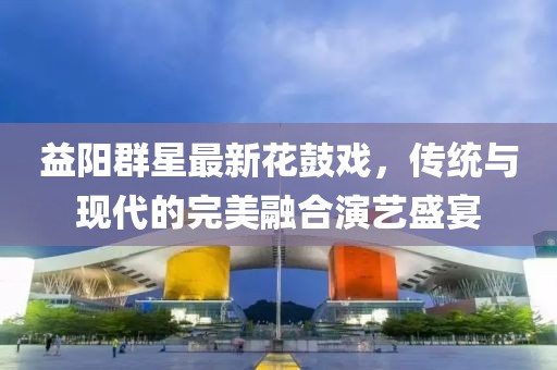 益阳群星最新花鼓戏，传统与现代的完美融合演艺盛宴