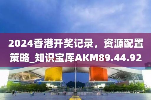 2024香港开奖记录，资源配置策略_知识宝库AKM89.44.92