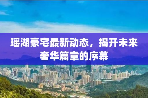 瑶湖豪宅最新动态，揭开未来奢华篇章的序幕