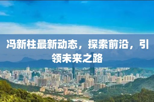 冯新柱最新动态，探索前沿，引领未来之路