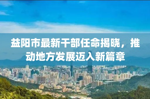 益阳市最新干部任命揭晓，推动地方发展迈入新篇章