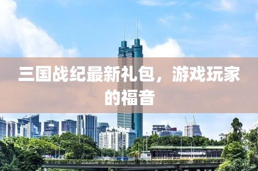 三国战纪最新礼包，游戏玩家的福音