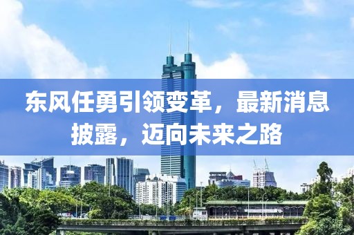 东风任勇引领变革，最新消息披露，迈向未来之路