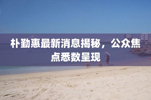 朴勤惠最新消息揭秘，公众焦点悉数呈现