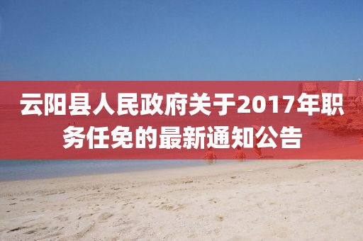云阳县人民政府关于2017年职务任免的最新通知公告