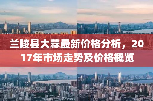 兰陵县大蒜最新价格分析，2017年市场走势及价格概览
