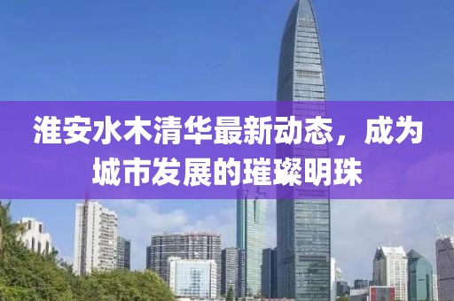 淮安水木清华最新动态，成为城市发展的璀璨明珠