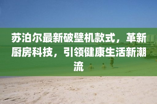 苏泊尔最新破壁机款式，革新厨房科技，引领健康生活新潮流