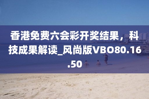 香港免费六会彩开奖结果，科技成果解读_风尚版VBO80.16.50