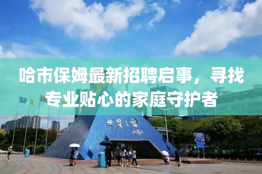 哈市保姆最新招聘启事，寻找专业贴心的家庭守护者