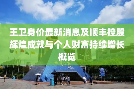 王卫身价最新消息及顺丰控股辉煌成就与个人财富持续增长概览