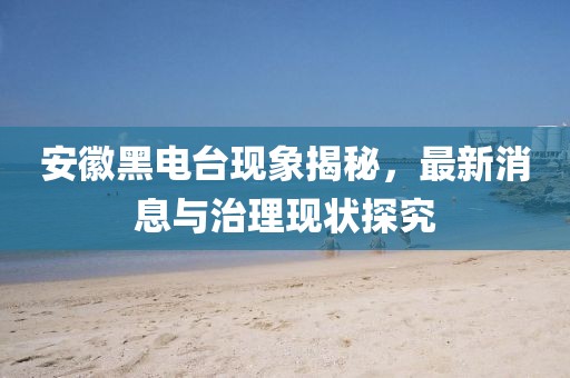 安徽黑电台现象揭秘，最新消息与治理现状探究