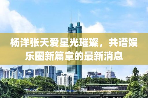 杨洋张天爱星光璀璨，共谱娱乐圈新篇章的最新消息