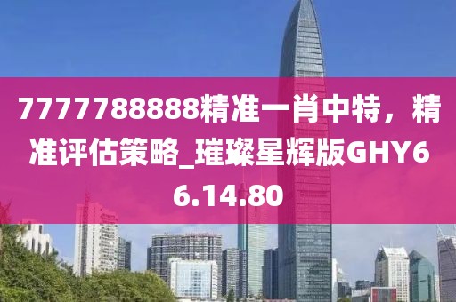 7777788888精准一肖中特，精准评估策略_璀璨星辉版GHY66.14.80