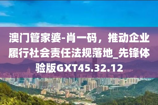 澳门管家婆-肖一码，推动企业履行社会责任法规落地_先锋体验版GXT45.32.12