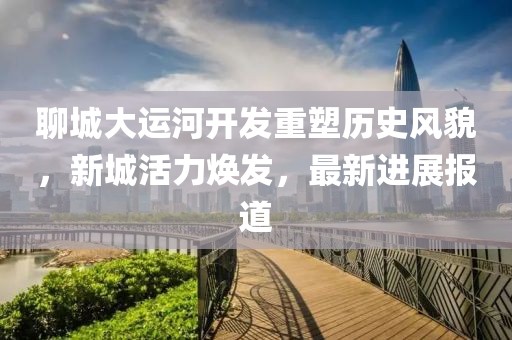 聊城大运河开发重塑历史风貌，新城活力焕发，最新进展报道