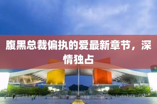 腹黑总裁偏执的爱最新章节，深情独占