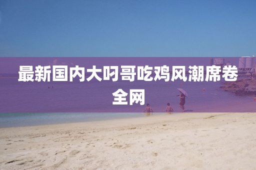 最新国内大叼哥吃鸡风潮席卷全网