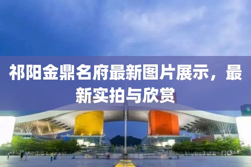 祁阳金鼎名府最新图片展示，最新实拍与欣赏