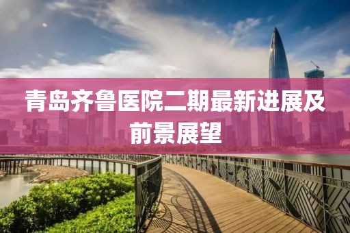 青岛齐鲁医院二期最新进展及前景展望