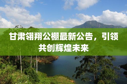甘肃翎翔公棚最新公告，引领共创辉煌未来
