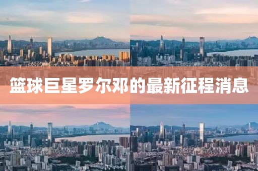 篮球巨星罗尔邓的最新征程消息