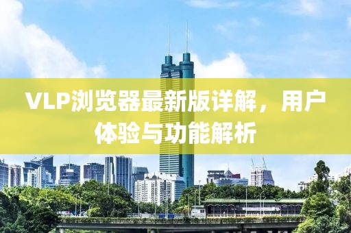 VLP浏览器最新版详解，用户体验与功能解析