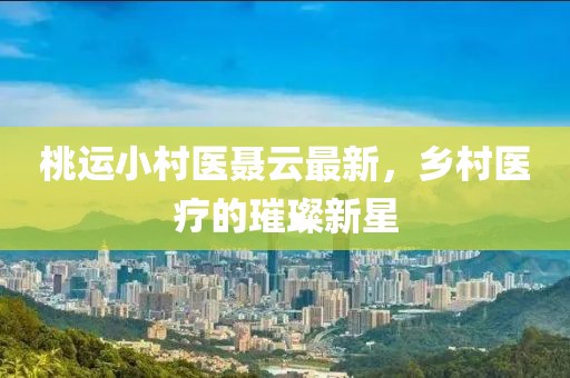 桃运小村医聂云最新，乡村医疗的璀璨新星