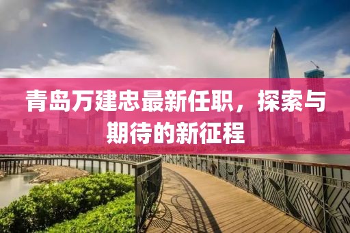 青岛万建忠最新任职，探索与期待的新征程