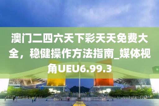 澳门二四六天下彩天天免费大全，稳健操作方法指南_媒体视角UEU6.99.3