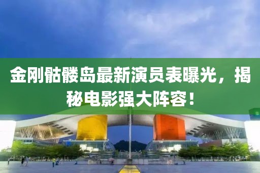 金刚骷髅岛最新演员表曝光，揭秘电影强大阵容！