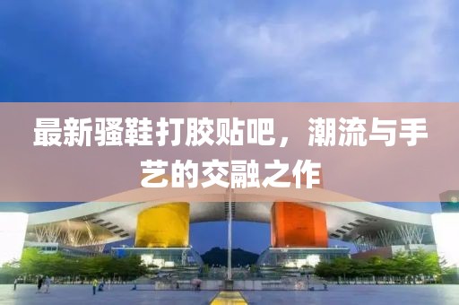 最新骚鞋打胶贴吧，潮流与手艺的交融之作
